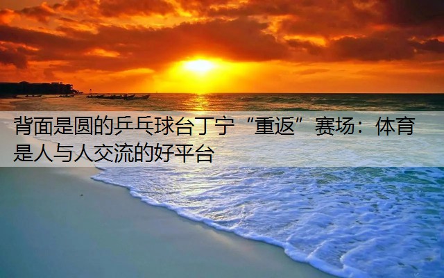 <strong>背面是圆的乒乓球台丁宁“重返”赛场：体育是人与人交流的好平台</strong>