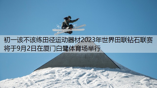 初一该不该练田径运动器材2023年世界田联钻石联赛将于9月2日在厦门白鹭体育场举行