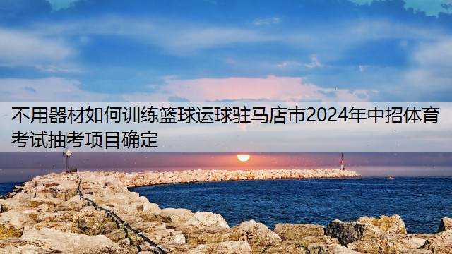 不用器材如何训练篮球运球驻马店市2024年中招体育考试抽考项目确定