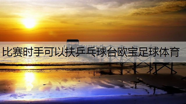 <strong>比赛时手可以扶乒乓球台欧宝足球体育</strong>