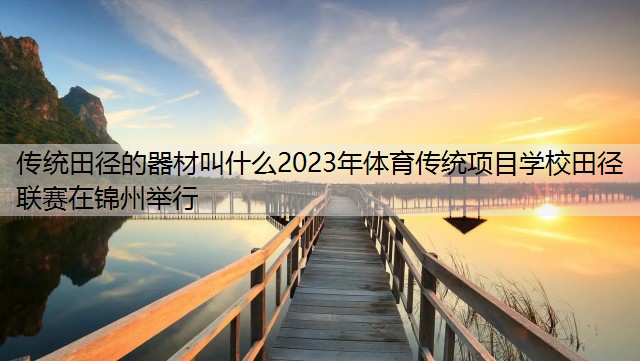 传统田径的器材叫什么2023年体育传统项目学校田径联赛在锦州举行