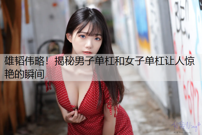 雄韬伟略！揭秘男子单杠和女子单杠让人惊艳的瞬间