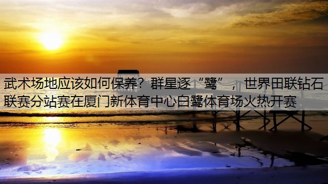 武术场地应该如何保养？群星逐“鹭”，世界田联钻石联赛分站赛在厦门新体育中心白鹭体育场火热开赛