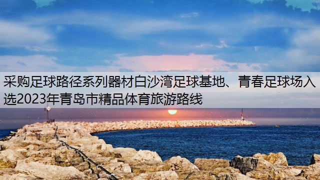 采购足球路径系列器材白沙湾足球基地、青春足球场入选2023年青岛市精品体育旅游路线