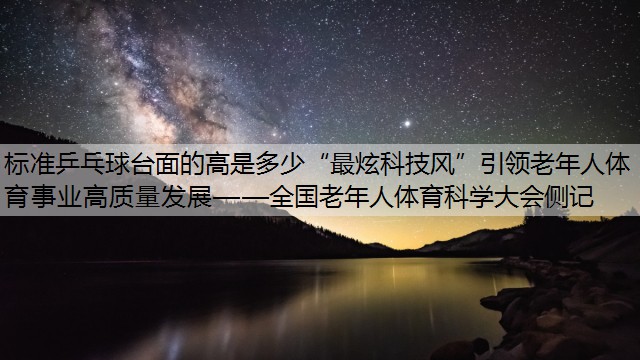 标准乒乓球台面的高是多少“最炫科技风”引领老年人体育事业高质量发展——全国老年人体育科学大会侧记