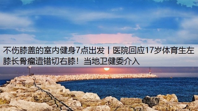 不伤膝盖的室内健身7点出发丨医院回应17岁体育生左膝长骨瘤遭错切右膝！当地卫健委介入