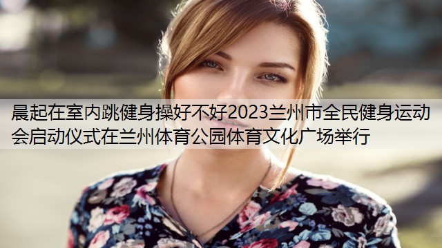 晨起在室内跳健身操好不好2023兰州市全民健身运动会启动仪式在兰州体育公园体育文化广场举行